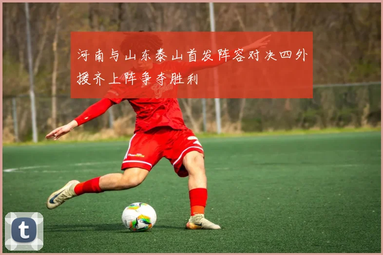 河南与山东泰山首发阵容对决四外援齐上阵争夺胜利