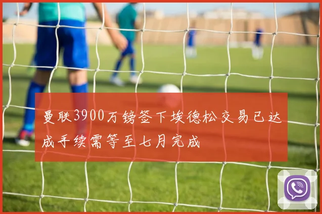 曼联3900万镑签下埃德松交易已达成手续需等至七月完成