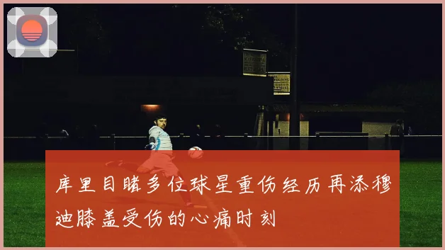 库里目睹多位球星重伤经历再添穆迪膝盖受伤的心痛时刻
