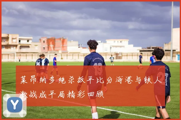 莱昂纳多绝杀扳平比分海港与铁人激战成平局精彩回顾