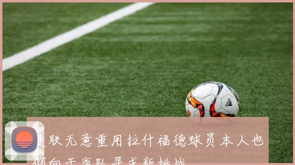 曼联无意重用拉什福德球员本人也倾向于离队寻求新挑战