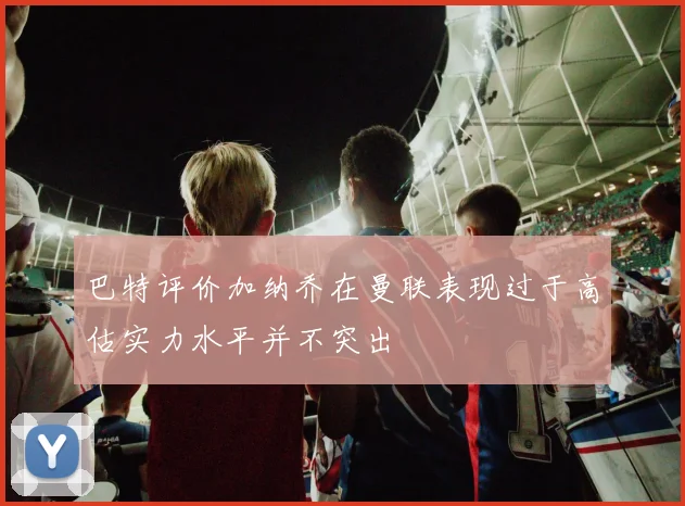 巴特评价加纳乔在曼联表现过于高估实力水平并不突出