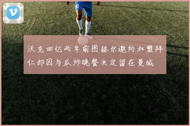 沃克回忆两年前图赫尔邀约加盟拜仁却因与瓜帅晚餐决定留在曼城