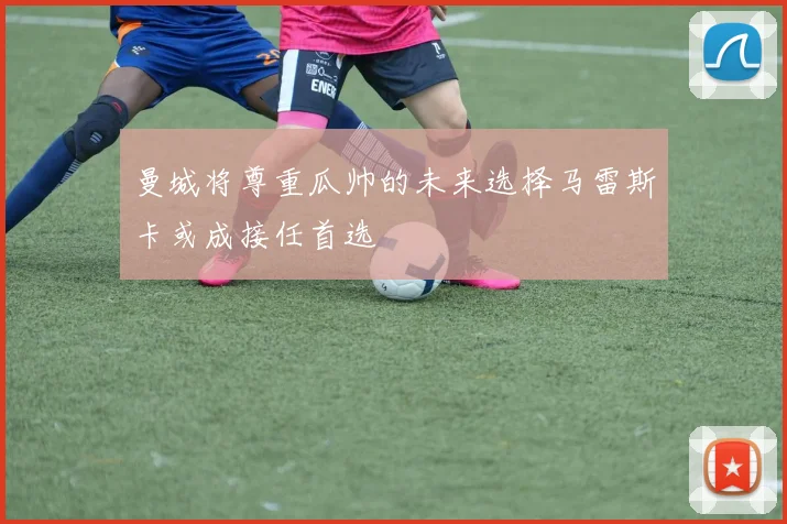 曼城将尊重瓜帅的未来选择马雷斯卡或成接任首选
