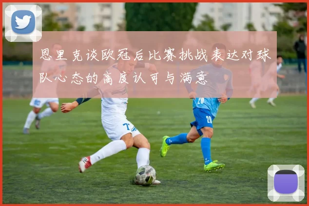 恩里克谈欧冠后比赛挑战表达对球队心态的高度认可与满意