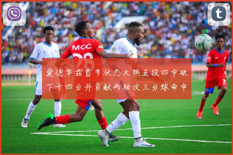 爱德华兹首节状态火热五投四中砍下十四分并贡献两助攻三分球命中率高达六成