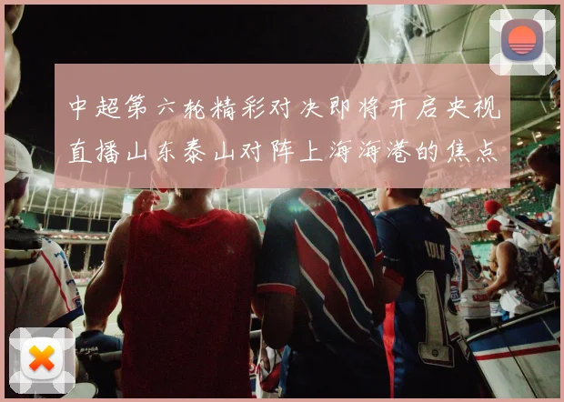 中超第六轮精彩对决即将开启央视直播山东泰山对阵上海海港的焦点战